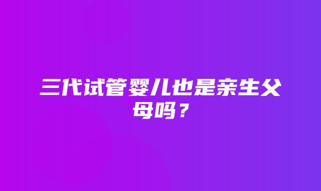 三代试管婴儿也是亲生父母吗？