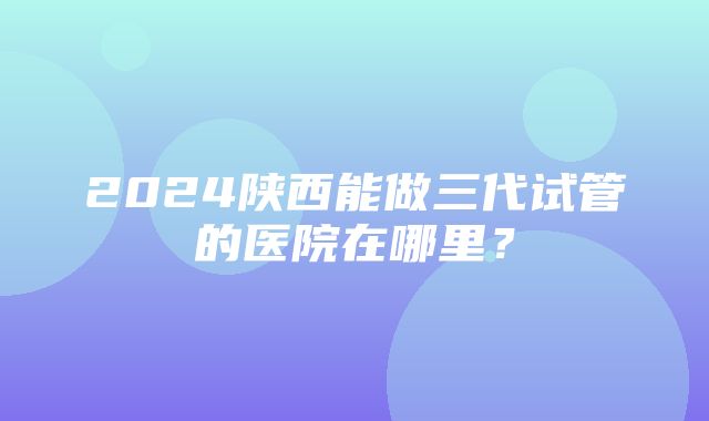 2024陕西能做三代试管的医院在哪里？