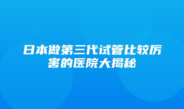 日本做第三代试管比较厉害的医院大揭秘