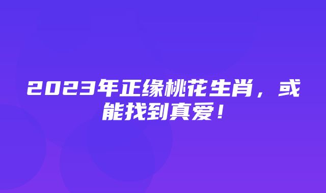 2023年正缘桃花生肖，或能找到真爱！