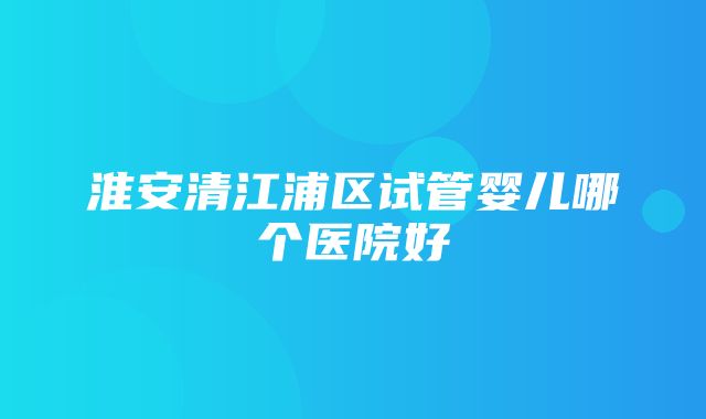 淮安清江浦区试管婴儿哪个医院好