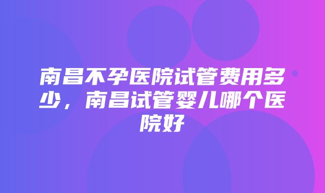 南昌不孕医院试管费用多少，南昌试管婴儿哪个医院好