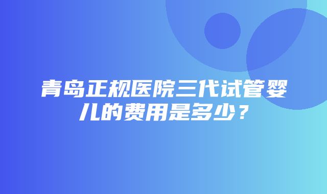 青岛正规医院三代试管婴儿的费用是多少？