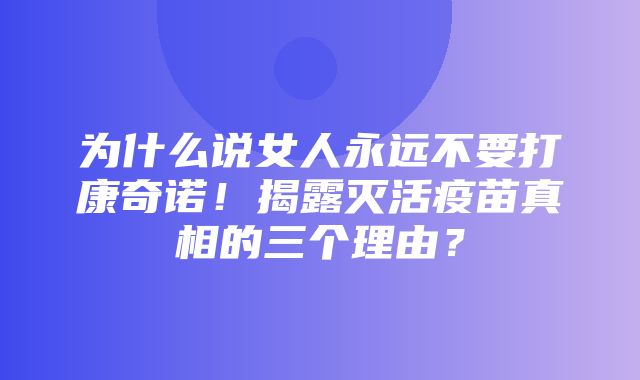 为什么说女人永远不要打康奇诺！揭露灭活疫苗真相的三个理由？