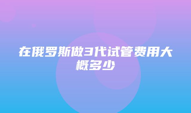 在俄罗斯做3代试管费用大概多少