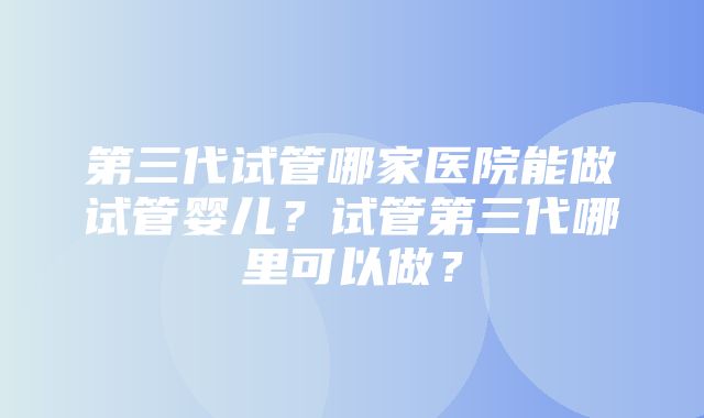 第三代试管哪家医院能做试管婴儿？试管第三代哪里可以做？