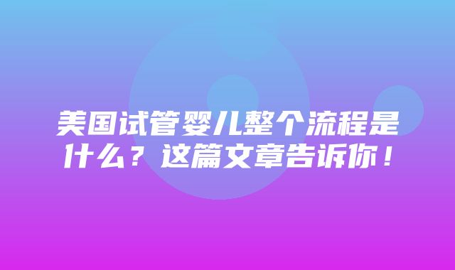 美国试管婴儿整个流程是什么？这篇文章告诉你！