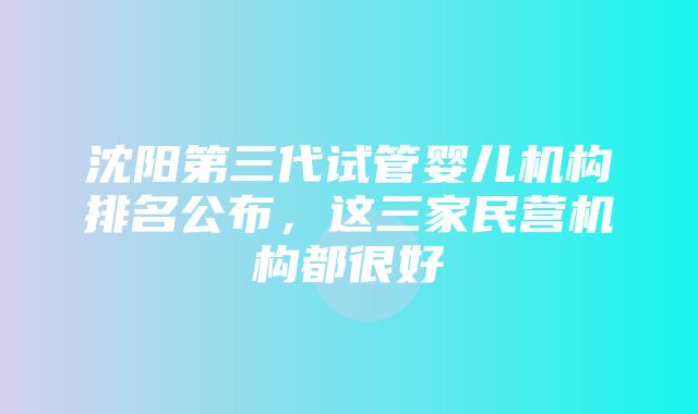 沈阳第三代试管婴儿机构排名公布，这三家民营机构都很好