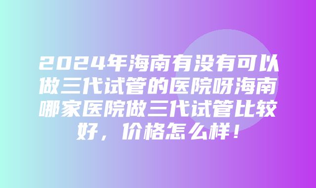 2024年海南有没有可以做三代试管的医院呀海南哪家医院做三代试管比较好，价格怎么样！