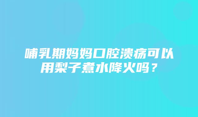 哺乳期妈妈口腔溃疡可以用梨子煮水降火吗？