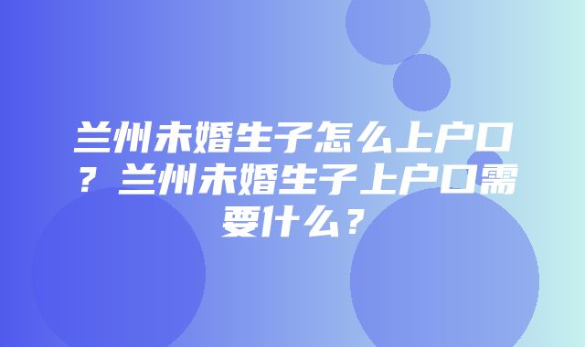 兰州未婚生子怎么上户口？兰州未婚生子上户口需要什么？