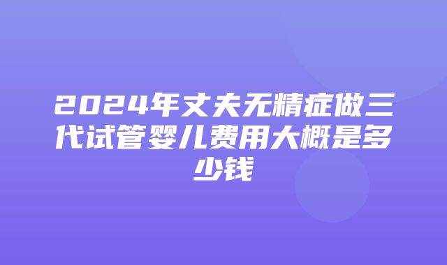 2024年丈夫无精症做三代试管婴儿费用大概是多少钱