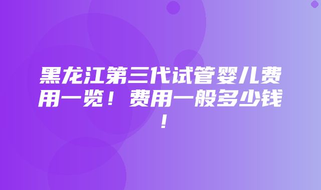 黑龙江第三代试管婴儿费用一览！费用一般多少钱！