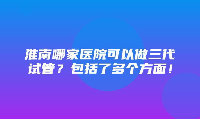 淮南哪家医院可以做三代试管？包括了多个方面！