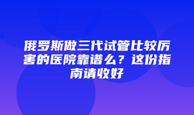 俄罗斯做三代试管比较厉害的医院靠谱么？这份指南请收好