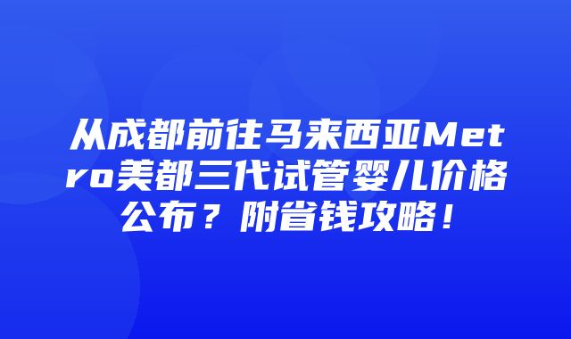 从成都前往马来西亚Metro美都三代试管婴儿价格公布？附省钱攻略！