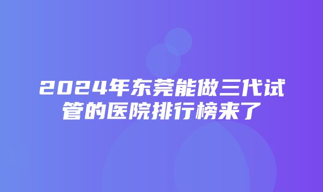 2024年东莞能做三代试管的医院排行榜来了