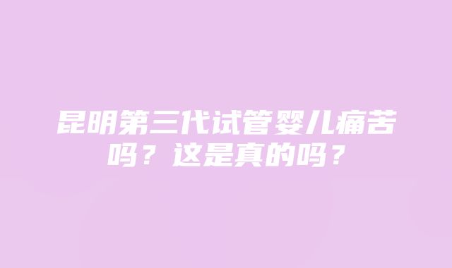 昆明第三代试管婴儿痛苦吗？这是真的吗？