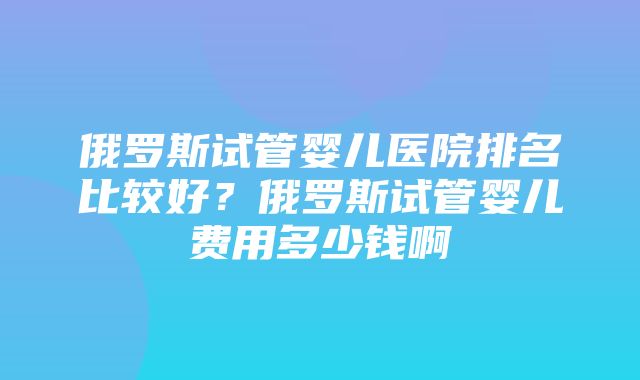 俄罗斯试管婴儿医院排名比较好？俄罗斯试管婴儿费用多少钱啊