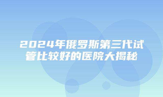 2024年俄罗斯第三代试管比较好的医院大揭秘