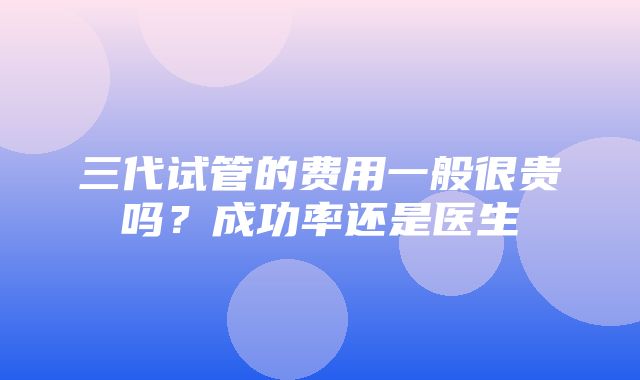 三代试管的费用一般很贵吗？成功率还是医生