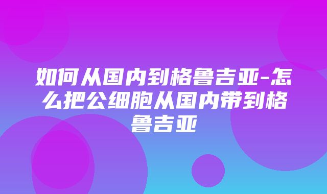 如何从国内到格鲁吉亚-怎么把公细胞从国内带到格鲁吉亚