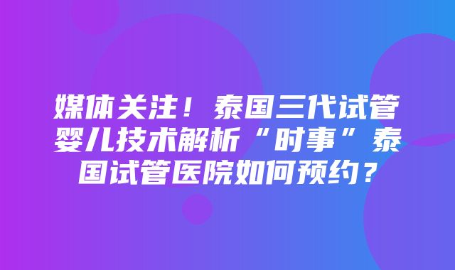 媒体关注！泰国三代试管婴儿技术解析“时事”泰国试管医院如何预约？