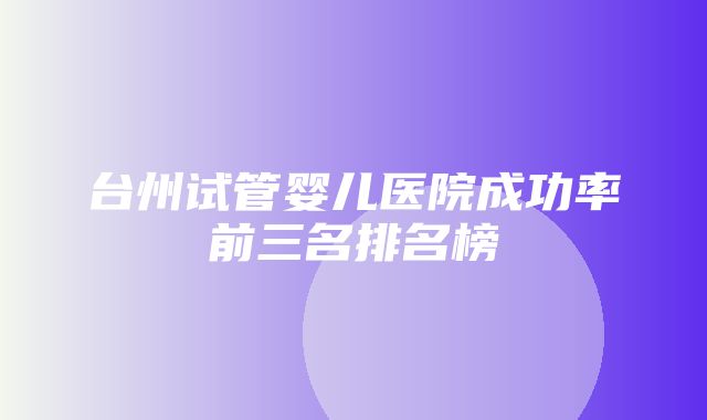 台州试管婴儿医院成功率前三名排名榜