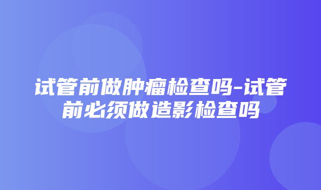 试管前做肿瘤检查吗-试管前必须做造影检查吗