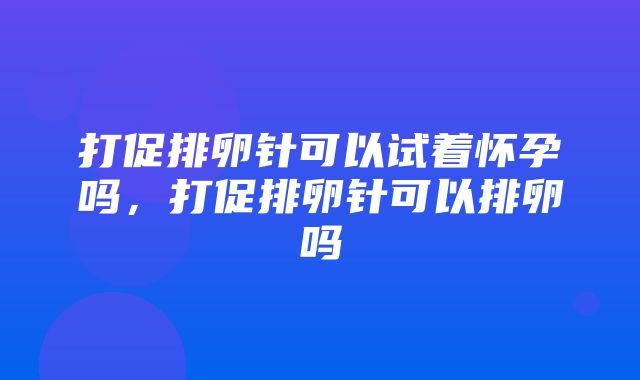 打促排卵针可以试着怀孕吗，打促排卵针可以排卵吗