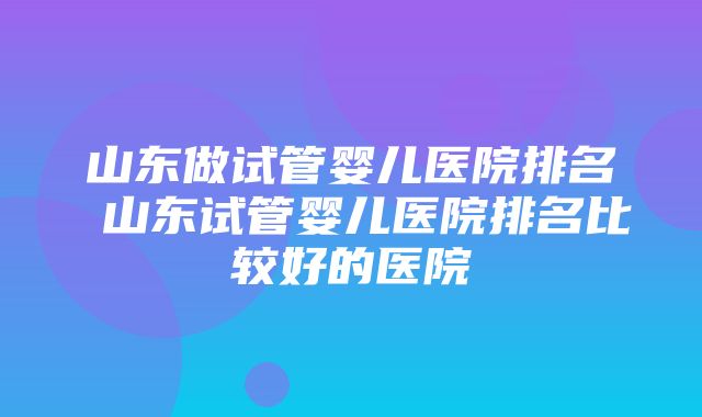 山东做试管婴儿医院排名 山东试管婴儿医院排名比较好的医院