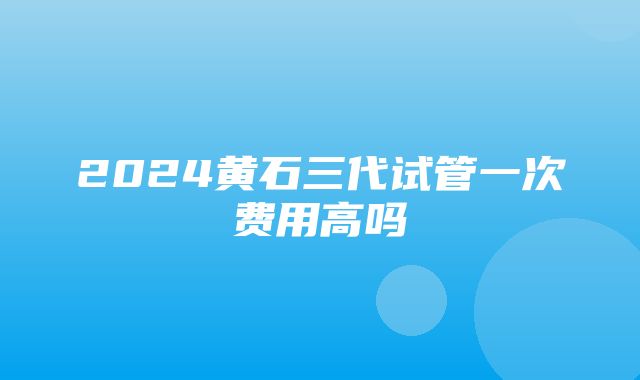 2024黄石三代试管一次费用高吗