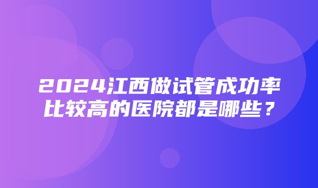 2024江西做试管成功率比较高的医院都是哪些？