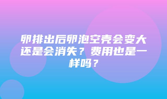 卵排出后卵泡空壳会变大还是会消失？费用也是一样吗？