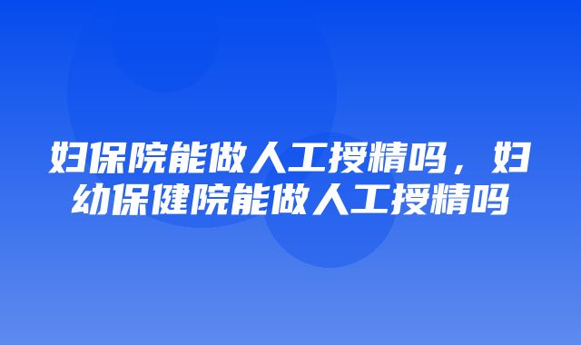 妇保院能做人工授精吗，妇幼保健院能做人工授精吗