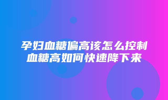 孕妇血糖偏高该怎么控制血糖高如何快速降下来