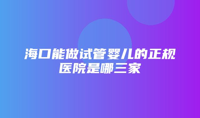 海口能做试管婴儿的正规医院是哪三家