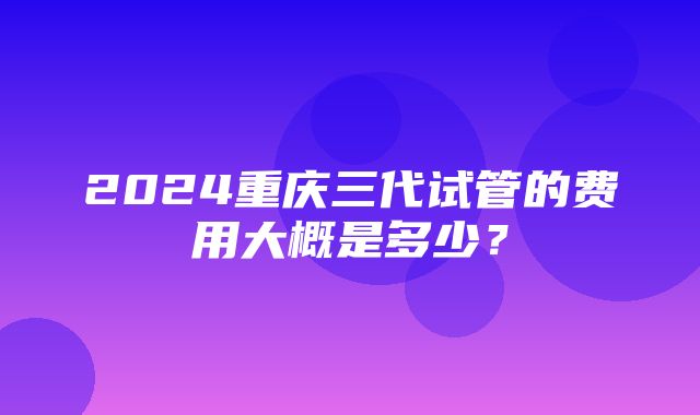 2024重庆三代试管的费用大概是多少？