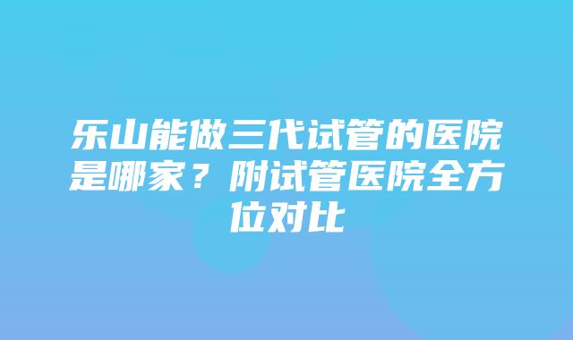 乐山能做三代试管的医院是哪家？附试管医院全方位对比