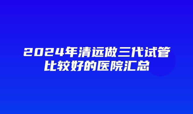 2024年清远做三代试管比较好的医院汇总