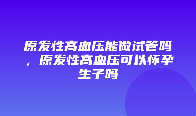 原发性高血压能做试管吗，原发性高血压可以怀孕生子吗