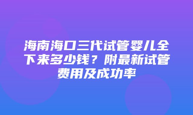 海南海口三代试管婴儿全下来多少钱？附最新试管费用及成功率