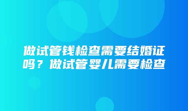 做试管钱检查需要结婚证吗？做试管婴儿需要检查