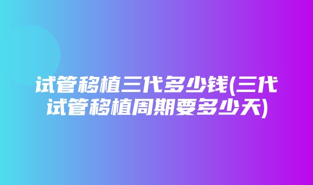 试管移植三代多少钱(三代试管移植周期要多少天)