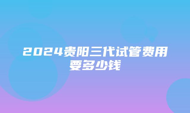 2024贵阳三代试管费用要多少钱