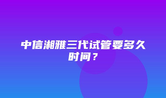 中信湘雅三代试管要多久时间？