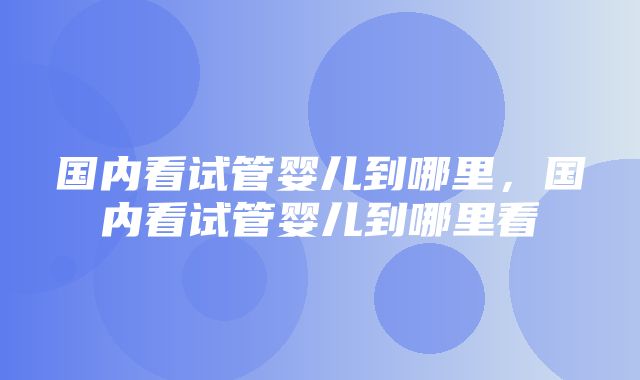 国内看试管婴儿到哪里，国内看试管婴儿到哪里看