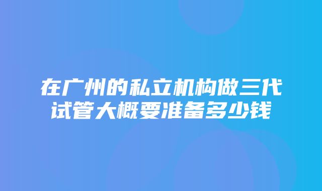 在广州的私立机构做三代试管大概要准备多少钱