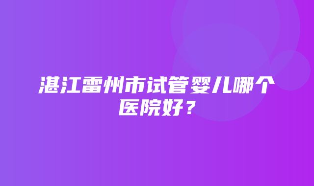 湛江雷州市试管婴儿哪个医院好？