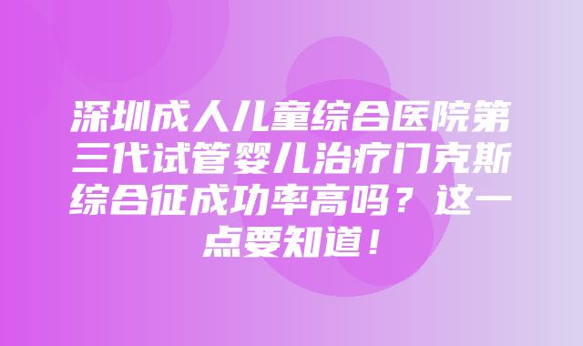 深圳成人儿童综合医院第三代试管婴儿治疗门克斯综合征成功率高吗？这一点要知道！